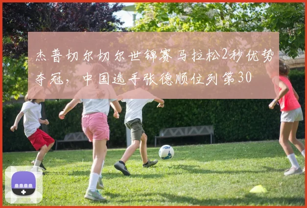 杰普切尔切尔世锦赛马拉松2秒优势夺冠，中国选手张德顺位列第30