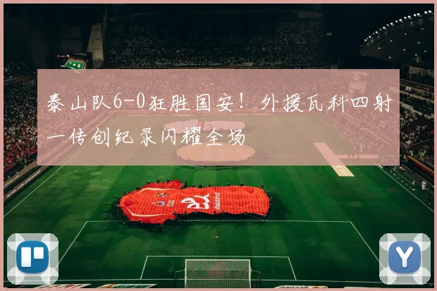 泰山队6-0狂胜国安！外援瓦科四射一传创纪录闪耀全场
